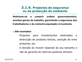 3.1.4. Projectos de segurança
ou de protecção do ambiente
Destinam-se a cumprir ordens governamentais,
acordos gerais de trabalho, garantindo a segurança dos
trabalhadores e da restante população circundante.
 São exemplos:
 Projectos para investimentos destinados a
destruição de produtos tóxicos, poluição do meio
ambiente, etc.
 A decisão de investir depende do seu tamanho e
não de garantia de retornos positivos directos.
06/04/2024 14
 