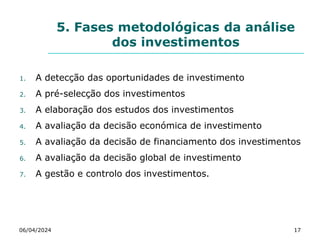 5. Fases metodológicas da análise
dos investimentos
06/04/2024 17
1. A detecção das oportunidades de investimento
2. A pré-selecção dos investimentos
3. A elaboração dos estudos dos investimentos
4. A avaliação da decisão económica de investimento
5. A avaliação da decisão de financiamento dos investimentos
6. A avaliação da decisão global de investimento
7. A gestão e controlo dos investimentos.
 