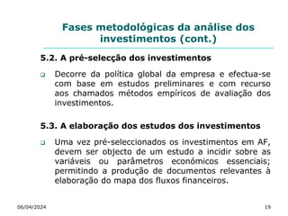 Fases metodológicas da análise dos
investimentos (cont.)
5.2. A pré-selecção dos investimentos
 Decorre da política global da empresa e efectua-se
com base em estudos preliminares e com recurso
aos chamados métodos empíricos de avaliação dos
investimentos.
5.3. A elaboração dos estudos dos investimentos
 Uma vez pré-seleccionados os investimentos em AF,
devem ser objecto de um estudo a incidir sobre as
variáveis ou parâmetros económicos essenciais;
permitindo a produção de documentos relevantes à
elaboração do mapa dos fluxos financeiros.
06/04/2024 19
 