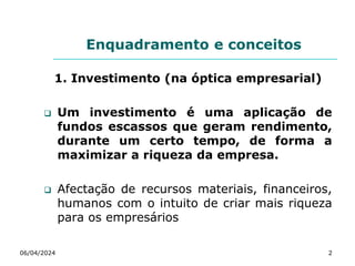 Enquadramento e conceitos
1. Investimento (na óptica empresarial)
 Um investimento é uma aplicação de
fundos escassos que geram rendimento,
durante um certo tempo, de forma a
maximizar a riqueza da empresa.
 Afectação de recursos materiais, financeiros,
humanos com o intuito de criar mais riqueza
para os empresários
06/04/2024 2
 