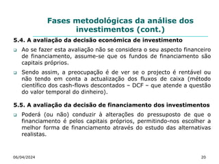 Fases metodológicas da análise dos
investimentos (cont.)
5.4. A avaliação da decisão económica de investimento
 Ao se fazer esta avaliação não se considera o seu aspecto financeiro
de financiamento, assume-se que os fundos de financiamento são
capitais próprios.
 Sendo assim, a preocupação é de ver se o projecto é rentável ou
não tendo em conta a actualização dos fluxos de caixa (método
científico dos cash-flows descontados – DCF – que atende a questão
do valor temporal do dinheiro).
5.5. A avaliação da decisão de financiamento dos investimentos
 Poderá (ou não) conduzir à alterações do pressuposto de que o
financiamento é pelos capitais próprios, permitindo-nos escolher a
melhor forma de financiamento através do estudo das alternativas
realistas.
06/04/2024 20
 