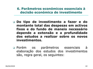6. Parâmetros económicos essenciais à
decisão económica de investimento
 Do tipo de investimento a fazer e do
montante total das despesas em activos
fixos e do fundo de maneio necessário
depende a extensão e a profundidade
dos estudos a realizar sobre os novos
investimentos.
 Porém os parâmetros essenciais à
elaboração dos estudos dos investimentos
são, regra geral, os seguintes:
06/04/2024 22
 