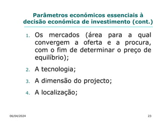 Parâmetros económicos essenciais à
decisão económica de investimento (cont.)
06/04/2024 23
1. Os mercados (área para a qual
convergem a oferta e a procura,
com o fim de determinar o preço de
equilíbrio);
2. A tecnologia;
3. A dimensão do projecto;
4. A localização;
 