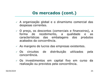 Os mercados (cont.)
 A organização global e o dinamismo comercial das
despesas correntes.
 O preço, os descontos (comerciais e financeiros), a
forma de recebimento, a qualidade e as
características das embalagens dos produtos
acabados da concorrência.
 As margens de lucros das empresas existentes.
 Os circuitos de distribuição utilizados pela
concorrência.
 Os investimentos em capital fixo em curso da
realização ou previstos pela concorrência.
06/04/2024 25
 