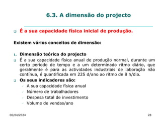 6.3. A dimensão do projecto
 É a sua capacidade física inicial de produção.
Existem vários conceitos de dimensão:
1. Dimensão teórica do projecto
 É a sua capacidade física anual de produção normal, durante um
certo período de tempo e a um determinado ritmo diário, que
geralmente é para as actividades industriais de laboração não
contínua, é quantificada em 225 d/ano ao ritmo de 8 h/dia.
 Os seus indicadores são:
 A sua capacidade física anual
 Número de trabalhadores
 Despesa total de investimento
 Volume de vendas/ano
06/04/2024 28
 