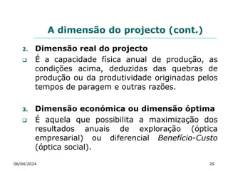 A dimensão do projecto (cont.)
2. Dimensão real do projecto
 É a capacidade física anual de produção, as
condições acima, deduzidas das quebras de
produção ou da produtividade originadas pelos
tempos de paragem e outras razões.
3. Dimensão económica ou dimensão óptima
 É aquela que possibilita a maximização dos
resultados anuais de exploração (óptica
empresarial) ou diferencial Benefício-Custo
(óptica social).
06/04/2024 29
 