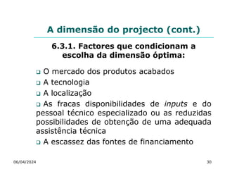 A dimensão do projecto (cont.)
6.3.1. Factores que condicionam a
escolha da dimensão óptima:
 O mercado dos produtos acabados
 A tecnologia
 A localização
 As fracas disponibilidades de inputs e do
pessoal técnico especializado ou as reduzidas
possibilidades de obtenção de uma adequada
assistência técnica
 A escassez das fontes de financiamento
06/04/2024 30
 