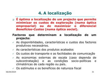 4. A localização
 É óptima a localização de um projecto que permite
minimizar os custos de exploração (numa óptica
empresarial) ou de maximizar o diferencial
Benefícios-Custos (numa óptica social).
Factores que determinam a localização de um
projecto:
 As disponibilidades, características e custos dos factores
produtivos necessários.
 As características dos produtos acabados
 Os custos de transporte e as facilidades de comunicação
 As economias externas de escala (caso dependa de
subcontratação) e as condições socio-políticas e
climatéricas de cada região ou país.
 Os estímulos e os benefícios de natureza fiscal
06/04/2024 31
 