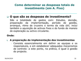 Como determinar as despesas totais de
investimento (em A. Fixo)
 O que são as despesas de investimento?
São a totalidade de gastos com: Estudos, decisão,
preparação da implementação, período de gestão,
arranque, ritmo de cruzeiro e termo da vida útil; inclui
também a aquisição de activos fixos e do fundo de maneio
de exploração ou activo circulante.
Onde:
i. A preparação da implementação dos investimentos
 Consiste essencialmente em definir as equipas e os
responsáveis, e em estabelecer adequados mecanismos
de controlo: a este ponto, na prática, é igual à gestão
do projecto.
06/04/2024 32
 