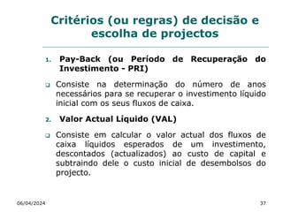 Critérios (ou regras) de decisão e
escolha de projectos
1. Pay-Back (ou Período de Recuperação do
Investimento - PRI)
 Consiste na determinação do número de anos
necessários para se recuperar o investimento líquido
inicial com os seus fluxos de caixa.
2. Valor Actual Líquido (VAL)
 Consiste em calcular o valor actual dos fluxos de
caixa líquidos esperados de um investimento,
descontados (actualizados) ao custo de capital e
subtraindo dele o custo inicial de desembolsos do
projecto.
06/04/2024 37
 