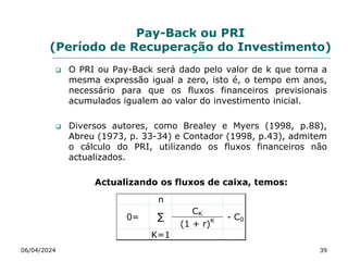 Pay-Back ou PRI
(Período de Recuperação do Investimento)
 O PRI ou Pay-Back será dado pelo valor de k que torna a
mesma expressão igual a zero, isto é, o tempo em anos,
necessário para que os fluxos financeiros previsionais
acumulados igualem ao valor do investimento inicial.
 Diversos autores, como Brealey e Myers (1998, p.88),
Abreu (1973, p. 33-34) e Contador (1998, p.43), admitem
o cálculo do PRI, utilizando os fluxos financeiros não
actualizados.
Actualizando os fluxos de caixa, temos:
06/04/2024 39
n
CK
(1 + r)K
K=1
∑
0= - C0
 