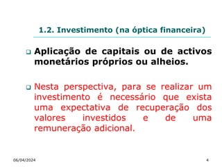 1.2. Investimento (na óptica financeira)
 Aplicação de capitais ou de activos
monetários próprios ou alheios.
 Nesta perspectiva, para se realizar um
investimento é necessário que exista
uma expectativa de recuperação dos
valores investidos e de uma
remuneração adicional.
06/04/2024 4
 