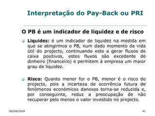 Interpretação do Pay-Back ou PRI
O PB é um indicador de liquidez e de risco
 Liquidez: é um indicador de liquidez na medida em
que se atingirmos o PB, num dado momento da vida
útil do projecto, continuando este a gerar fluxos de
caixa positivos, estes fluxos são excedente de
dinheiro (financeiro) e permitem à empresa um maior
grau de liquidez.
 Risco: Quanto menor for o PB, menor é o risco do
projecto, pois a incerteza de ocorrência futura de
fenómenos económicos danosos torna-se reduzida e,
por conseguinte, reduz a preocupação de não
recuperar pelo menos o valor investido no projecto.
06/04/2024 41
 