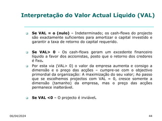 Interpretação do Valor Actual Líquido (VAL)
 Se VAL = o (nulo) – Indeterminado; os cash-flows do projecto
são exactamente suficientes para amortizar o capital investido e
garantir a taxa de retorno do capital requerido.
 Se VAL> 0 - Os cash-flows geram um excedente financeiro
líquido a favor dos accionistas, posto que o retorno dos credores
é fixo.
 Por esta via (VAL> 0) o valor da empresa aumenta e consigo a
dimensão e o preço das acções – cumpre-se com o objectivo
primordial da organização: A maximização do seu valor; Ao passo
que se escolhemos projectos com VAL = 0, cresce somente a
dimensão (tamanho) da empresa, mas o preço das acções
permanece inalterável.
 Se VAL <0 – O projecto é inviável.
06/04/2024 44
 