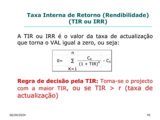 Taxa Interna de Retorno (Rendibilidade)
(TIR ou IRR)
A TIR ou IRR é o valor da taxa de actualização
que torna o VAL igual a zero, ou seja:
Regra de decisão pela TIR: Toma-se o projecto
com a maior TIR, ou se TIR > r (taxa de
actualização)
06/04/2024 45
n
CK
(1 + TIR)K
K=1
∑
0= - C0
 