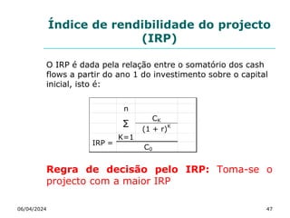 Índice de rendibilidade do projecto
(IRP)
O IRP é dada pela relação entre o somatório dos cash
flows a partir do ano 1 do investimento sobre o capital
inicial, isto é:
Regra de decisão pelo IRP: Toma-se o
projecto com a maior IRP
06/04/2024 47
n
CK
(1 + r)K
K=1
C0
IRP =
∑
 