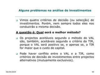 Alguns problemas na análise de investimentos
 Vimos quatro critérios de decisão (ou selecção) de
investimentos. Porém, nem sempre todos eles nos
conduzirão a mesma decisão.
A questão é: Qual será o melhor método?
 Os projectos aceitáveis segundo o método do VAL
são, também, aceitáveis segundo o critério da TIR,
porque o VAL será positivo se, e apenas se, a TIR
for maior que o custo de capital.
 Pode haver conflito entre o VAL e a TIR, como
critérios de decisão de investimentos entre projectos
alternativos (mutuamente exclusivos).
06/04/2024 49
 