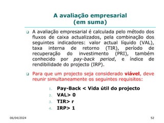A avaliação empresarial
(em suma)
 A avaliação empresarial é calculada pelo método dos
fluxos de caixa actualizados, pela combinação dos
seguintes indicadores: valor actual líquido (VAL),
taxa interna de retorno (TIR), período de
recuperação do investimento (PRI), também
conhecido por pay-back period, e índice de
rendibilidade do projecto (IRP).
 Para que um projecto seja considerado viável, deve
reunir simultaneamente os seguintes requisitos:
1. Pay-Back < Vida útil do projecto
2. VAL> 0
3. TIR> r
4. IRP> 1
06/04/2024 52
 