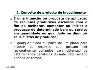 2. Conceito de projecto de investimento
 É uma intencão ou proposta de aplicacao
de recursos produtivos escassos com o
fim de melhorar, aumentar ou iniciar a
producao de determinado bem ou servico
em quantidade ou qualidade ou diminuir
seus custos de producao;
 É qualquer plano ou parte de um plano para
investir os recursos que possam ser
racionalmente utilizados para obtencao de
determinados beneficios durante determinado
período de tempo;
06/04/2024 7
 