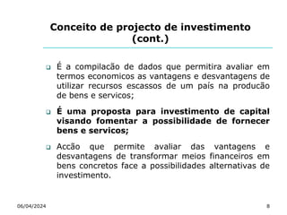 Conceito de projecto de investimento
(cont.)
 É a compilacão de dados que permitira avaliar em
termos economicos as vantagens e desvantagens de
utilizar recursos escassos de um país na producão
de bens e servicos;
 É uma proposta para investimento de capital
visando fomentar a possibilidade de fornecer
bens e servicos;
 Accão que permite avaliar das vantagens e
desvantagens de transformar meios financeiros em
bens concretos face a possibilidades alternativas de
investimento.
06/04/2024 8
 