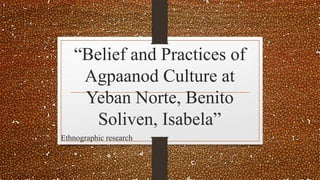 “Belief and Practices of
Agpaanod Culture at
Yeban Norte, Benito
Soliven, Isabela”
Ethnographic research
 