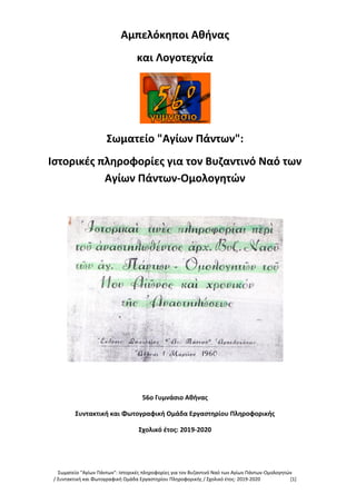 Σωματείο "Αγίων Πάντων": Ιστορικές πληροφορίες για τον Βυζαντινό Ναό των Αγίων Πάντων-Ομολογητών
/ Συντακτική και Φωτογραφική Ομάδα Εργαστηρίου Πληροφορικής / Σχολικό έτος: 2019-2020 [1]
Αμπελόκηποι Αθήνας
και Λογοτεχνία
Σωματείο "Αγίων Πάντων":
Ιστορικές πληροφορίες για τον Βυζαντινό Ναό των
Αγίων Πάντων-Ομολογητών
56ο Γυμνάσιο Αθήνας
Συντακτική και Φωτογραφική Ομάδα Εργαστηρίου Πληροφορικής
Σχολικό έτος: 2019-2020
 