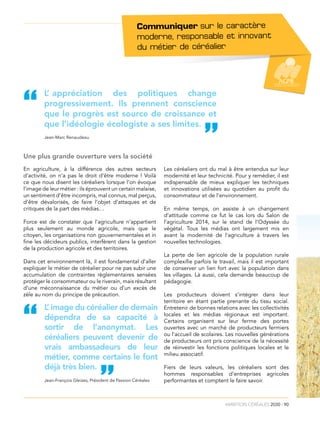 ambition céréales 2030 I 90
L’ appréciation des politiques change
progressivement. Ils prennent conscience
que le progrès est source de croissance et
que l’idéologie écologiste a ses limites.
“
”Jean-Marc Renaudeau
Une plus grande ouverture vers la société
En agriculture, à la différence des autres secteurs
d’activité, on n’a pas le droit d’être moderne ! Voilà
ce que nous disent les céréaliers lorsque l’on évoque
l’image de leur métier : ils éprouvent un certain malaise,
un sentiment d’être incompris, mal connus, mal perçus,
d’être dévalorisés, de faire l’objet d’attaques et de
critiques de la part des médias…
Force est de constater que l’agriculture n’appartient
plus seulement au monde agricole, mais que le
citoyen, les organisations non gouvernementales et in
fine les décideurs publics, interfèrent dans la gestion
de la production agricole et des territoires.
Dans cet environnement là, il est fondamental d’aller
expliquer le métier de céréalier pour ne pas subir une
accumulation de contraintes règlementaires sensées
protéger le consommateur ou le riverain, mais résultant
d’une méconnaissance du métier ou d’un excès de
zèle au nom du principe de précaution.
Les céréaliers ont du mal à être entendus sur leur
modernité et leur technicité. Pour y remédier, il est
indispensable de mieux expliquer les techniques
et innovations utilisées au quotidien au profit du
consommateur et de l’environnement.
En même temps, on assiste à un changement
d’attitude comme ce fut le cas lors du Salon de
l’agriculture 2014, sur le stand de l’Odyssée du
végétal. Tous les médias ont largement mis en
avant la modernité de l’agriculture à travers les
nouvelles technologies.
La perte de lien agricole de la population rurale
complexifie parfois le travail, mais il est important
de conserver un lien fort avec la population dans
les villages. Là aussi, cela demande beaucoup de
pédagogie.
Les producteurs doivent s’intégrer dans leur
territoire en étant partie prenante du tissu social.
Entretenir de bonnes relations avec les collectivités
locales et les médias régionaux est important.
Certains organisent sur leur ferme des portes
ouvertes avec un marché de producteurs fermiers
ou l’accueil de scolaires. Les nouvelles générations
de producteurs ont pris conscience de la nécessité
de réinvestir les fonctions politiques locales et le
milieu associatif.
Fiers de leurs valeurs, les céréaliers sont des
hommes responsables d’entreprises agricoles
performantes et comptent le faire savoir.
”
L’ image du céréalier de demain
dépendra de sa capacité à
sortir de l’anonymat. Les
céréaliers peuvent devenir de
vrais ambassadeurs de leur
métier, comme certains le font
déjà très bien.
“
Jean-François Gleizes, Président de Passion Céréales
Communiquer sur le caractère
moderne, responsable et innovant
du métier de céréalier.
 