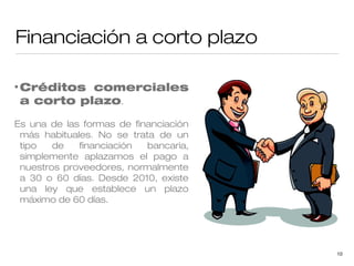 Financiación a corto plazo
• Créditos

comerciales
a corto plazo.

Es una de las formas de financiación
más habituales. No se trata de un
tipo
de
financiación
bancaria,
simplemente aplazamos el pago a
nuestros proveedores, normalmente
a 30 o 60 días. Desde 2010, existe
una ley que establece un plazo
máximo de 60 días.

10

 