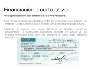 Financiación a corto plazo
•Negociación

de efectos comerciales.

Una forma de pago muy habitual entre las empresas es el pagaré. Se
trata de un documento que contiene una promesa de pago futura.
Cuando un cliente nos paga utilizando un pagaré, podemos
descontarlo. El descuento comercial consiste en acudir a una
entidad financiera para que nos adelante el pago. Este adelanto
tendrá un coste.

 