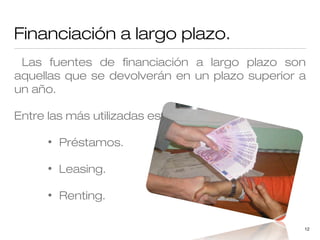 Financiación a largo plazo.
Las fuentes de financiación a largo plazo son
aquellas que se devolverán en un plazo superior a
un año.
Entre las más utilizadas están:
•

Préstamos.

•

Leasing.

•

Renting.
12

 