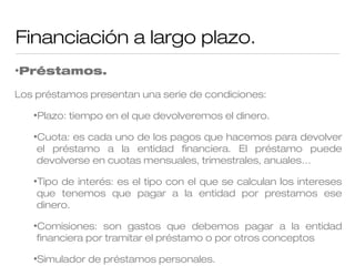Financiación a largo plazo.
•Préstamos.

Los préstamos presentan una serie de condiciones:
•Plazo:

tiempo en el que devolveremos el dinero.

•Cuota:

es cada uno de los pagos que hacemos para devolver
el préstamo a la entidad financiera. El préstamo puede
devolverse en cuotas mensuales, trimestrales, anuales…

•Tipo

de interés: es el tipo con el que se calculan los intereses
que tenemos que pagar a la entidad por prestarnos ese
dinero.

•Comisiones:

son gastos que debemos pagar a la entidad
financiera por tramitar el préstamo o por otros conceptos

•Simulador

de préstamos personales.

 