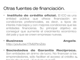 Otras fuentes de financiación.
•

Instituto de crédito oficial. El ICO es una
entidad pública que ofrece financiación en
condiciones preferenciales, es decir, a tipos de
interés más bajos y con mejores condiciones que las
entidades financieras. Su principal objetivo es
conseguir que aumente el crecimiento económico
del país y que se creen empresas nuevas.

•

Business
http://youtu.be/1TMi2PtmZdo

•

Sociedades de Garantía Recíproca.
Son entidades sin ánimo de lucro. No financian a los
emprendedores, sólo facilitan el acceso al crédito a15

Angels.

 