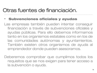 Otras fuentes de financiación.
•

Subvenciones oficiales y ayudas

Las empresas también pueden intentar conseguir
financiación a través de subvenciones oficiales y
ayudas públicas. Para ello debemos informarnos
tanto en los organismos estatales como en los de
las comunidades autónomas y ayuntamientos.
También existen otros organismos de ayuda al
emprendedor donde pueden asesorarnos.
Deberemos comprobar que cumplimos todos los
requisitos que se nos exigen para tener acceso a
la subvención o ayuda.
16

 