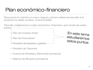 Plan económico-financiero
Para poner en marcha un nuevo negocio, primero debemos estudiar si el
proyecto es viable, es decir, si será rentable.
Para ello, realizaremos un plan económico- financiero, que consta de varias
partes:
•

Plan de Inversión Inicial

•

Plan de Financiación

•

Previsión de Ingresos y gastos.

•

Previsión de Tesorería

•

Cuenta de Pérdidas y Ganancias provisional

•

En este tem
a
estudiaremo
s
estos punto
s

Balance de Situación provisional.

17

 