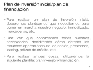 Plan de inversión inicial/plan de
financiación
•

Para realizar un plan de inversión inicial,
deberemos plantearnos qué necesitamos para
poner en marcha nuestro negocio: inmovilizado,
mercaderías, etc.

•

Una vez que conozcamos todas nuestras
necesidades, decidiremos cómo obtener los
recursos: aportaciones de los socios, préstamos,
leasing, pólizas de crédito, etc.

•

Para realizar ambas cosas, utilizaremos
siguiente plantilla: plan inversión-financiación.

la
18

 