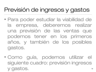 Previsión de ingresos y gastos
•

Para poder estudiar la viabilidad de
la empresa, deberemos realizar
una previsión de las ventas que
podemos tener en los primeros
años, y también de los posibles
gastos.

•

Como guía, podemos utilizar el
siguiente cuadro: previsión ingresos
y gastos.

19

 