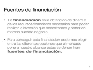 Fuentes de financiación
•

La financiación es la obtención de dinero o
de los recursos financieros necesarios para poder
realizar la inversión que necesitamos y poner en
marcha nuestro negocio.

•

Para conseguir esta financiación podemos elegir
entre las diferentes opciones que el mercado
pone a nuestro alcance estas se denominan
fuentes de financiación.

7

 