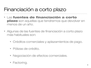 Financiación a corto plazo
•

Las fuentes de financiación a corto
plazo son aquellas que tendremos que devolver en
menos de un año.

•

Algunas de las fuentes de financiación a corto plazo
más habituales son:
•

Créditos comerciales y aplazamientos de pago.

•

Pólizas de crédito.

•

Negociación de efectos comerciales.

•

Factoring.

9

 
