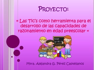PROYECTO:
« Las Tic’s como herramienta para el
desarrollo de las capacidades de
razonamiento en edad preescolar «
Mtra. Alejandra G. Pérez Castellanos
 