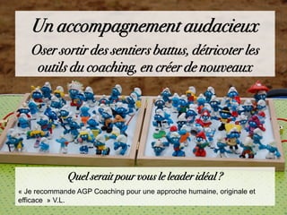 Un accompagnement audacieux
Oser sortir des sentiers battus, détricoter les
outils du coaching, en créer de nouveaux
Quel serait pour vous le leader idéal ?
« Je recommande AGP Coaching pour une approche humaine, originale et
efficace » V.L.
 