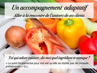 Toi qui adore cuisiner, dis-moi quel ingrédient te manque ?
« Le point fondamental pour moi est qu’elle ne distille pas de conseils
préfabriqués » G.L.
Un accompagnement adaptatif
Aller à la rencontre de l’univers de ses clients
 