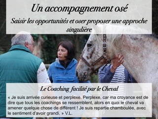 Le Coaching facilité par le Cheval
« Je suis arrivée curieuse et perplexe. Perplexe, car ma croyance est de
dire que tous les coachings se ressemblent, alors en quoi le cheval va
amener quelque chose de différent ! Je suis repartie chamboulée, avec
le sentiment d’avoir grandi. » V.L.
Un accompagnement osé
Saisir les opportunités et oser proposer une approche
singulière
 