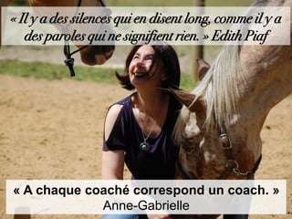 « Il y a des silences qui en disent long, comme il y a
des paroles qui ne signifient rien. » Edith Piaf
« A chaque coaché correspond un coach. »
Anne-Gabrielle
 