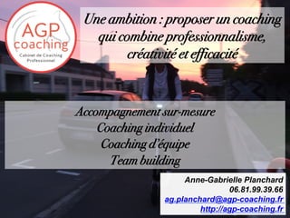 Accompagnement sur-mesure
Coaching individuel
Coaching d’équipe
Team building
Anne-Gabrielle Planchard
06.81.99.39.66
ag.planchard@agp-coaching.fr
http://agp-coaching.fr
Une ambition : proposer un coaching
qui combine professionnalisme,
créativité et efficacité
 