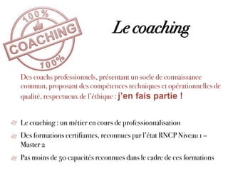 Le coaching
Des coachs professionnels, présentant un socle de connaissance
commun, proposant des compétences techniques et opérationnelles de
qualité, respectueux de l’éthique : j’en fais partie !
Le coaching : un métier en cours de professionnalisation
Des formations certifiantes, reconnues par l’état RNCP Niveau 1 –
Master 2
Pas moins de 50 capacités reconnues dans le cadre de ces formations
 