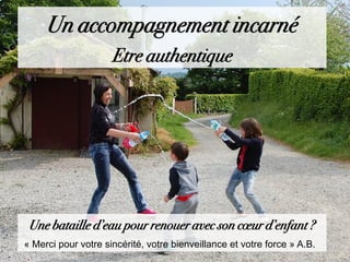 Une bataille d’eau pour renouer avec son cœur d’enfant ?
« Merci pour votre sincérité, votre bienveillance et votre force » A.B.
Un accompagnement incarné
Etre authentique
 