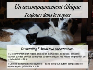 Un accompagnement éthique
Toujours dans le respect
Le coaching ? Avant tout une rencontre.
« Me confronter à un regard objectif et bienveillant de l’autre, sans me
soucier que les choses partagées puissent un jour me mettre en position de
vulnérabilité. » D.A.
« L’oreille extrêmement écoutante – sans être pour autant compatissante -
est un aspect primordial » N.B.
 