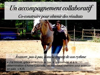 Avancer, pas à pas, dans le respect de son rythme
« J’ai trouvé, grâce à l’écoute active, à la créativité et à la
détermination d’Anne-Gabrielle, de nouveaux chemins pour avancer
en paix. » K.R.
Un accompagnement collaboratif
Co-construire pour obtenir des résultats
 