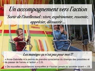 Un accompagnement vers l’action
Sortir de l’intellectuel : vivre, expérimenter, ressentir,
apprécier, découvrir …
Les manèges ça n’est pas pour moi !?
« Anne-Gabrielle m’a permis de prendre conscience du champs des possibles et
de passer de l’envie à l’action » C.G.
« De nouvelles expériences auxquelles je n'aurais jamais pu accéder avant » J.B.
 