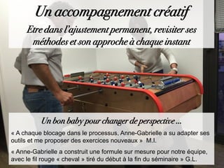 Un bon baby pour changer de perspective …
« A chaque blocage dans le processus, Anne-Gabrielle a su adapter ses
outils et me proposer des exercices nouveaux » M.I.
« Anne-Gabrielle a construit une formule sur mesure pour notre équipe,
avec le fil rouge « cheval » tiré du début à la fin du séminaire » G.L.
Un accompagnement créatif
Etre dans l’ajustement permanent, revisiter ses
méthodes et son approche à chaque instant
 
